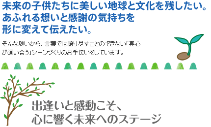 未来の子供たちに美しい地球と文化を残したい。あふれる想いと感謝の気持ちを形に変えて伝えたい。そんな願いから、言葉では語り尽すことのできない「真心が通い合う」シーンづくりのお手伝いをしています。